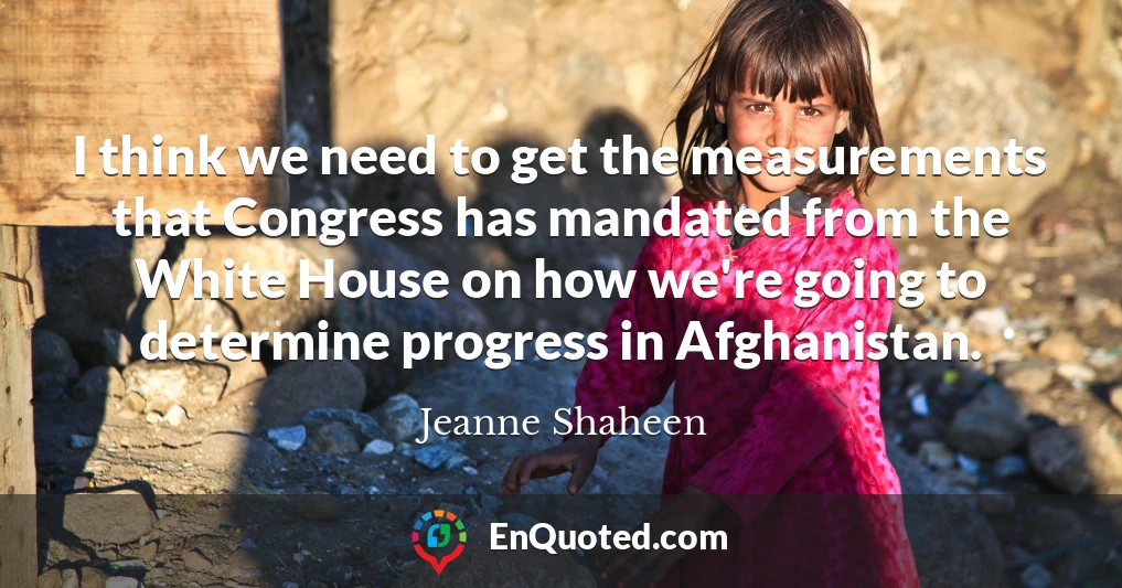 I think we need to get the measurements that Congress has mandated from the White House on how we're going to determine progress in Afghanistan.