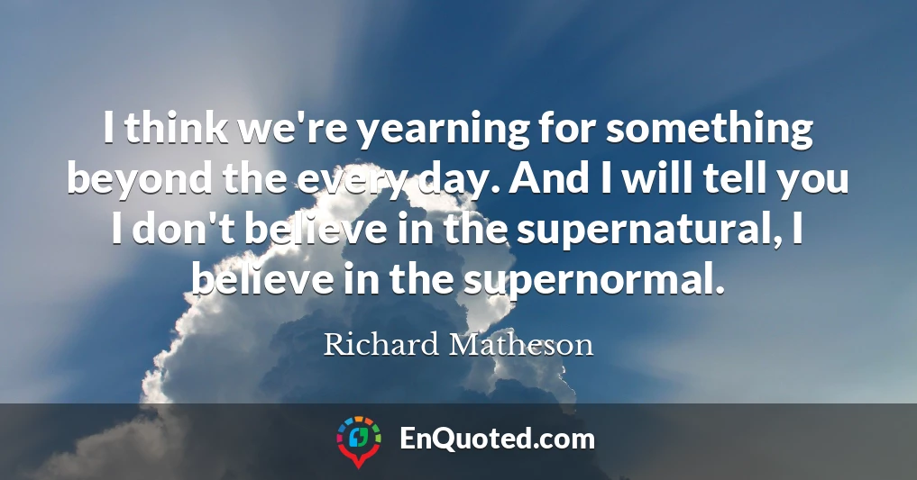 I think we're yearning for something beyond the every day. And I will tell you I don't believe in the supernatural, I believe in the supernormal.