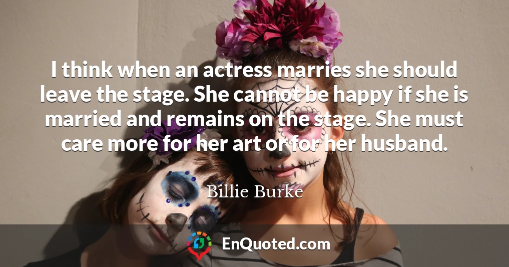 I think when an actress marries she should leave the stage. She cannot be happy if she is married and remains on the stage. She must care more for her art or for her husband.