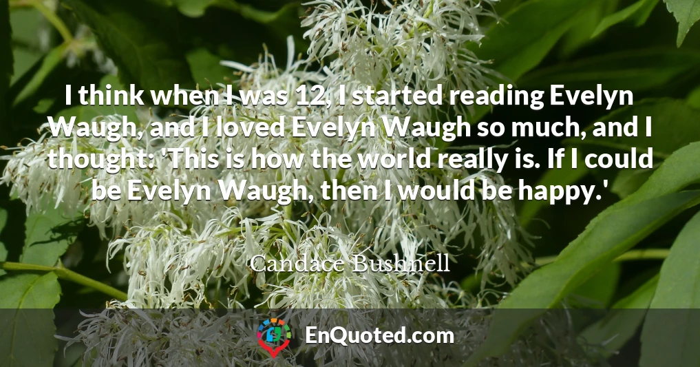 I think when I was 12, I started reading Evelyn Waugh, and I loved Evelyn Waugh so much, and I thought: 'This is how the world really is. If I could be Evelyn Waugh, then I would be happy.'