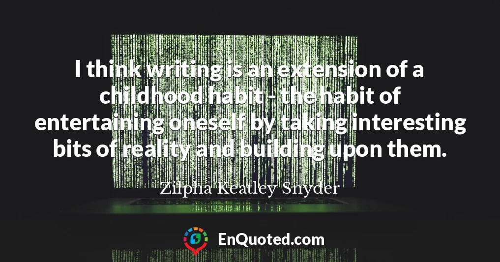 I think writing is an extension of a childhood habit - the habit of entertaining oneself by taking interesting bits of reality and building upon them.