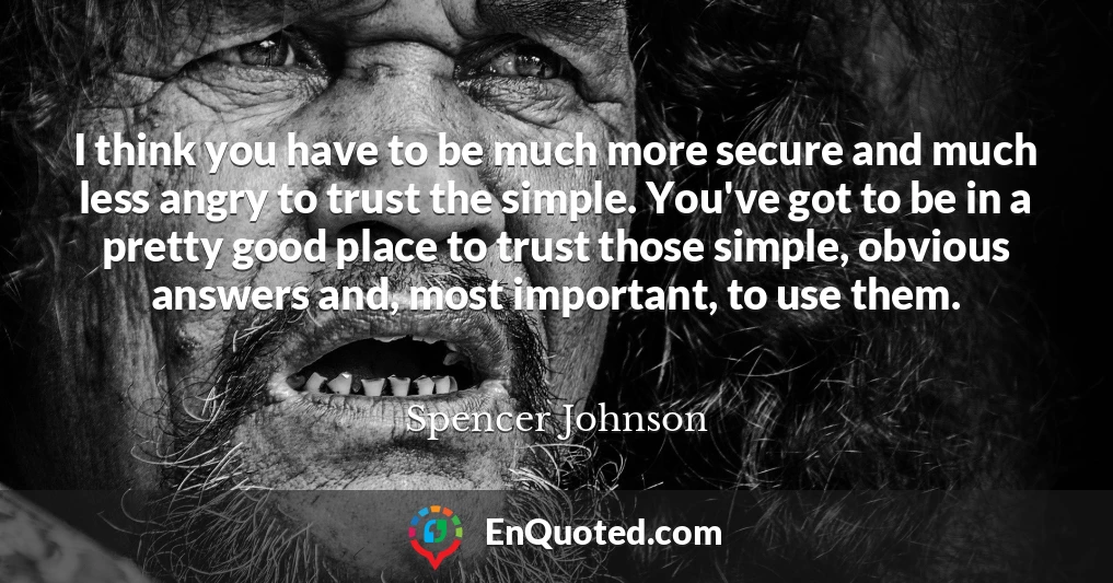 I think you have to be much more secure and much less angry to trust the simple. You've got to be in a pretty good place to trust those simple, obvious answers and, most important, to use them.