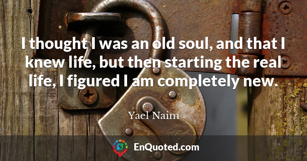 I thought I was an old soul, and that I knew life, but then starting the real life, I figured I am completely new.