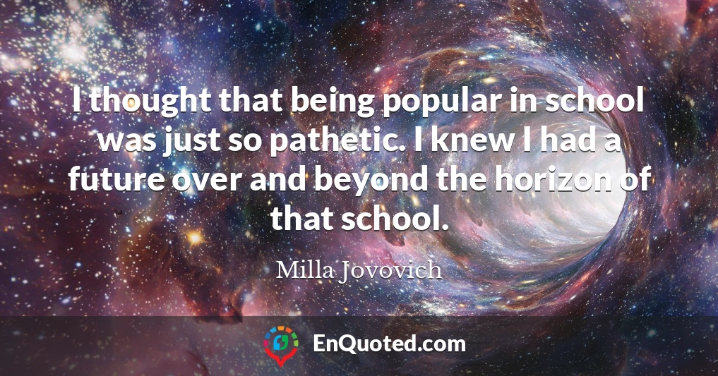 I thought that being popular in school was just so pathetic. I knew I had a future over and beyond the horizon of that school.