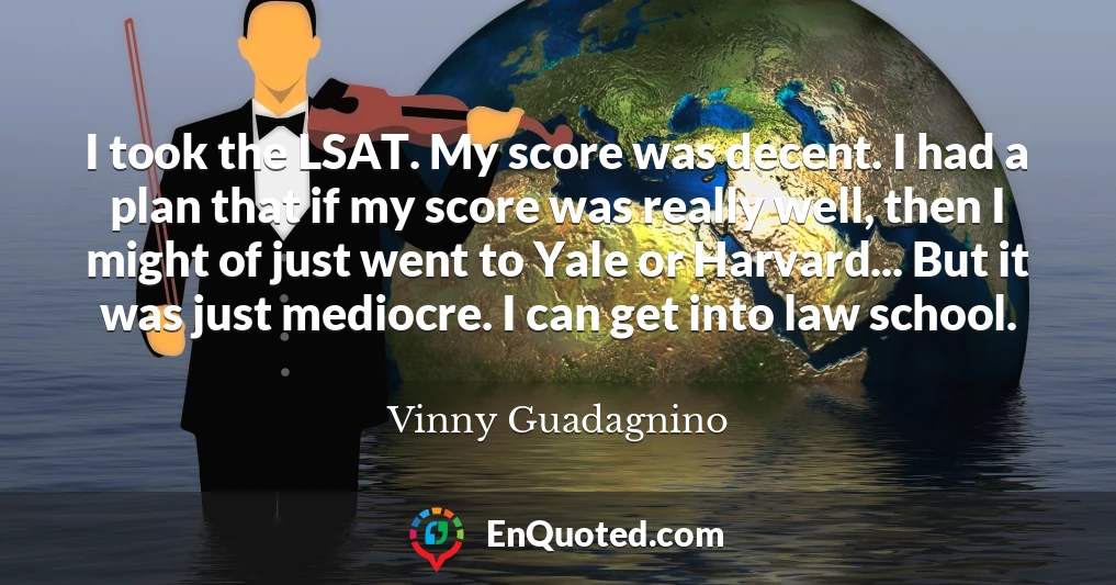 I took the LSAT. My score was decent. I had a plan that if my score was really well, then I might of just went to Yale or Harvard... But it was just mediocre. I can get into law school.