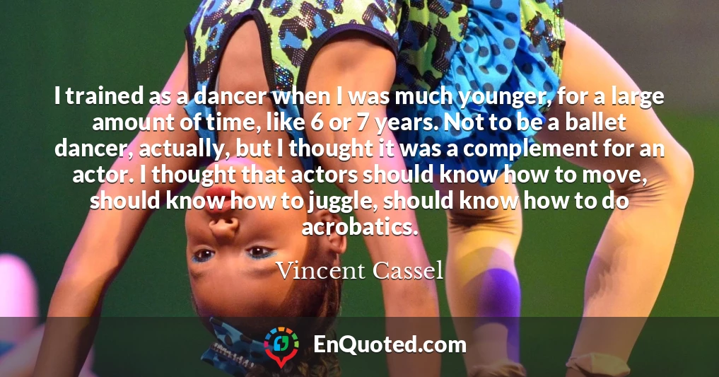 I trained as a dancer when I was much younger, for a large amount of time, like 6 or 7 years. Not to be a ballet dancer, actually, but I thought it was a complement for an actor. I thought that actors should know how to move, should know how to juggle, should know how to do acrobatics.