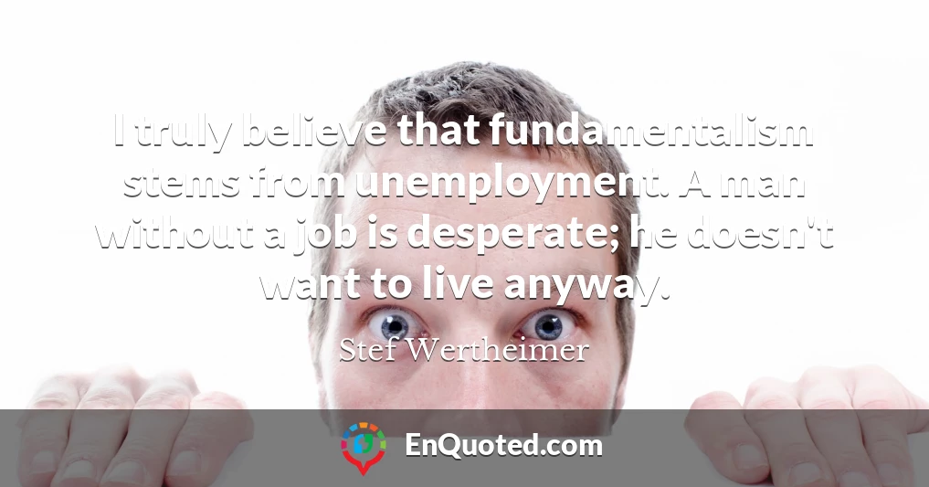 I truly believe that fundamentalism stems from unemployment. A man without a job is desperate; he doesn't want to live anyway.