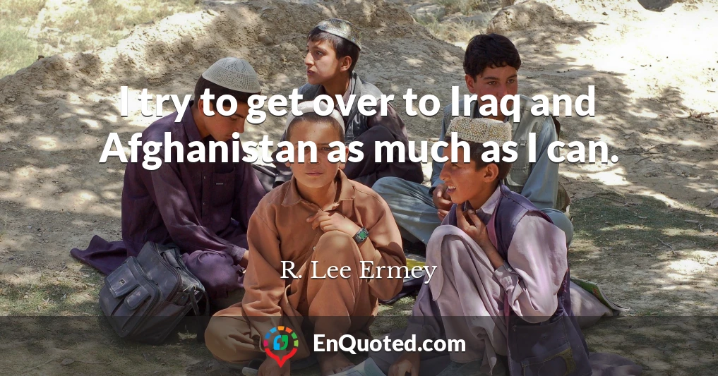 I try to get over to Iraq and Afghanistan as much as I can.