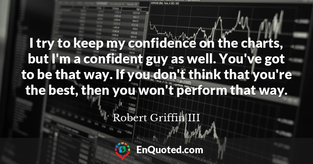 I try to keep my confidence on the charts, but I'm a confident guy as well. You've got to be that way. If you don't think that you're the best, then you won't perform that way.