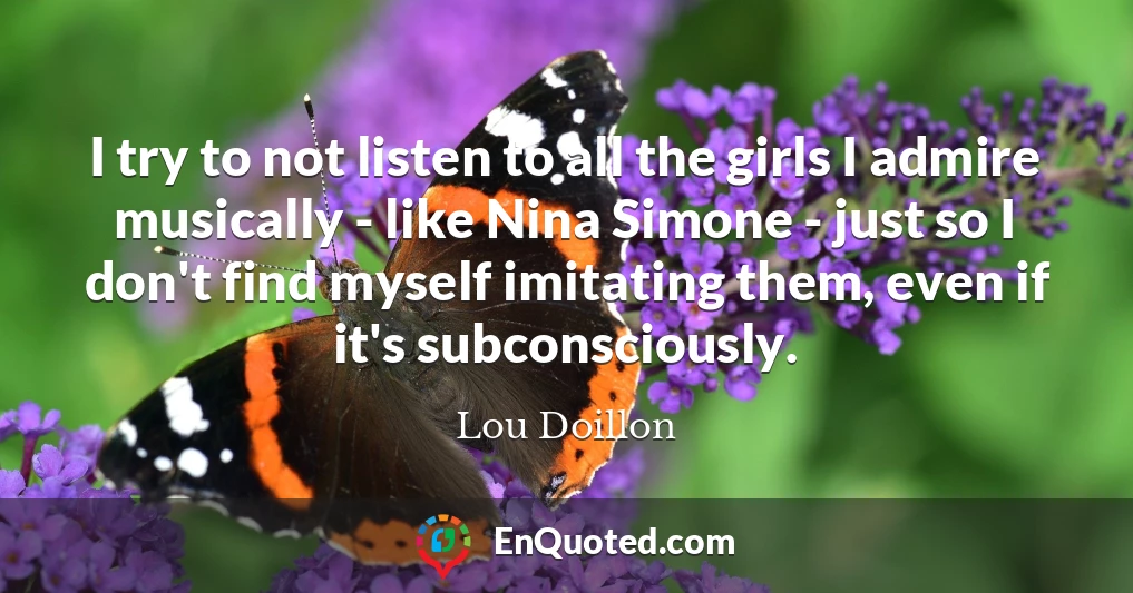 I try to not listen to all the girls I admire musically - like Nina Simone - just so I don't find myself imitating them, even if it's subconsciously.
