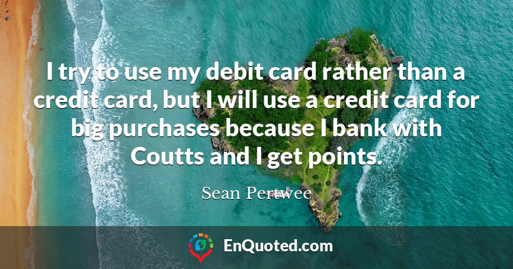 I try to use my debit card rather than a credit card, but I will use a credit card for big purchases because I bank with Coutts and I get points.