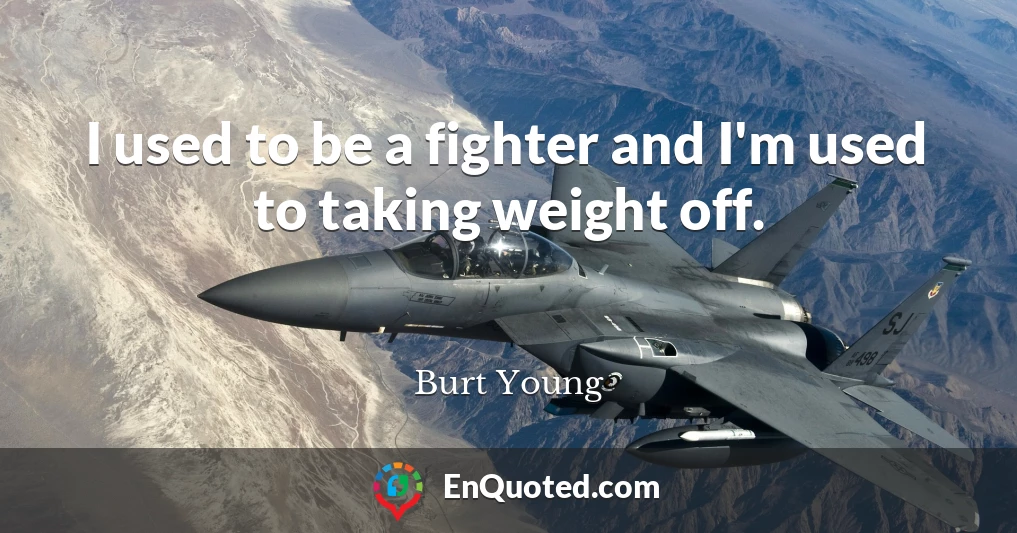 I used to be a fighter and I'm used to taking weight off.