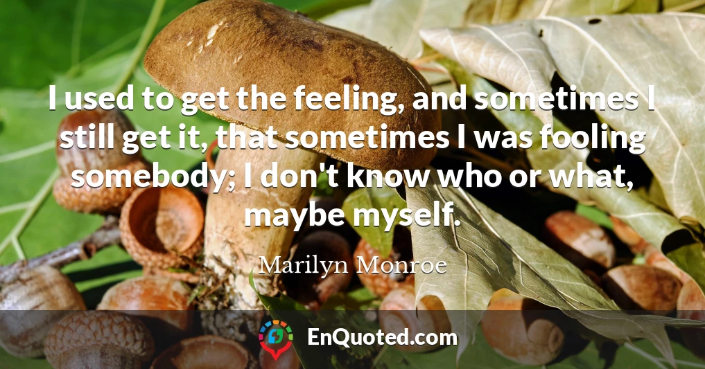 I used to get the feeling, and sometimes I still get it, that sometimes I was fooling somebody; I don't know who or what, maybe myself. I used to get the feeling, and sometimes I still get it, that sometimes I was fooling somebody; I don't know who or what, maybe myself.