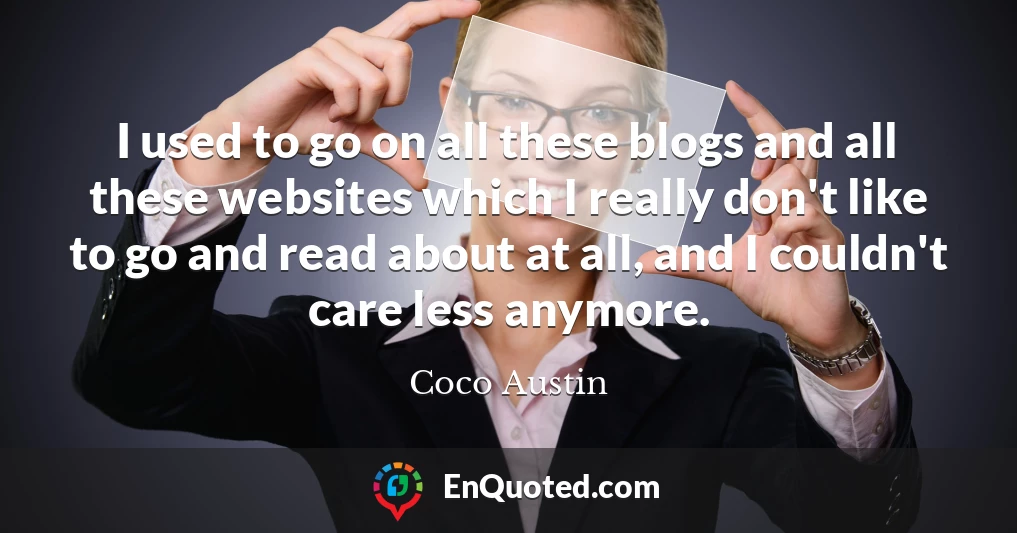 I used to go on all these blogs and all these websites which I really don't like to go and read about at all, and I couldn't care less anymore.