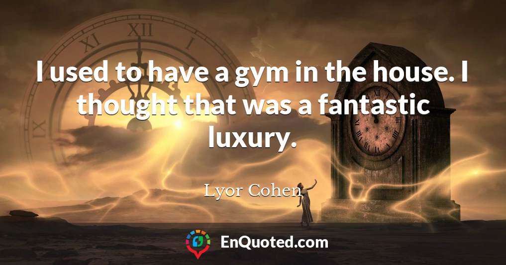 I used to have a gym in the house. I thought that was a fantastic luxury.