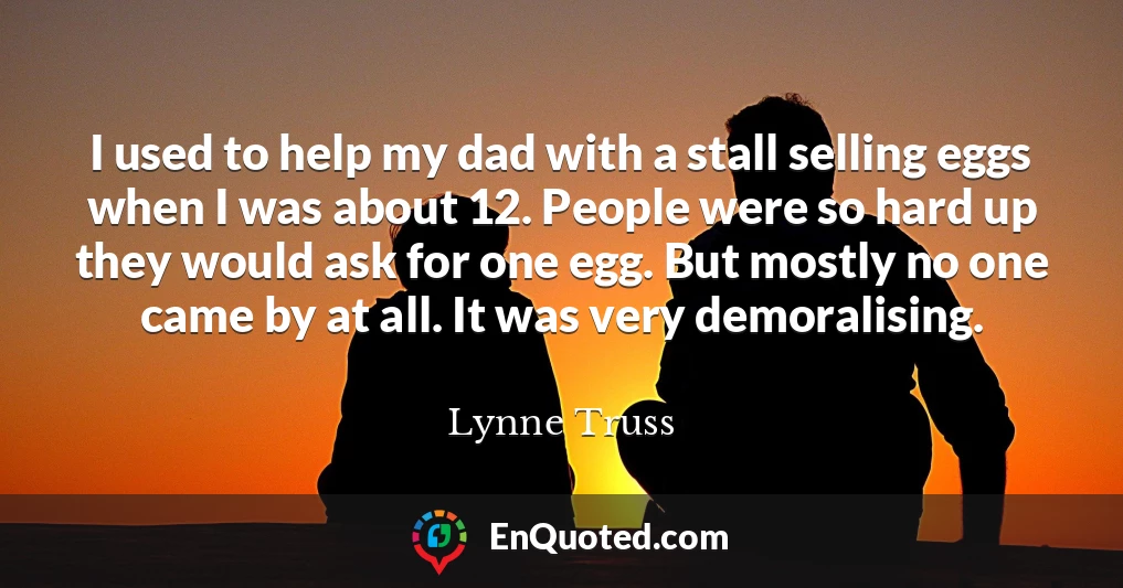 I used to help my dad with a stall selling eggs when I was about 12. People were so hard up they would ask for one egg. But mostly no one came by at all. It was very demoralising.