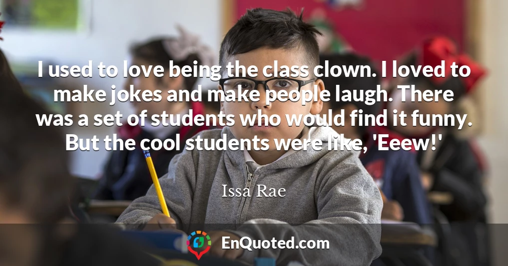 I used to love being the class clown. I loved to make jokes and make people laugh. There was a set of students who would find it funny. But the cool students were like, 'Eeew!'