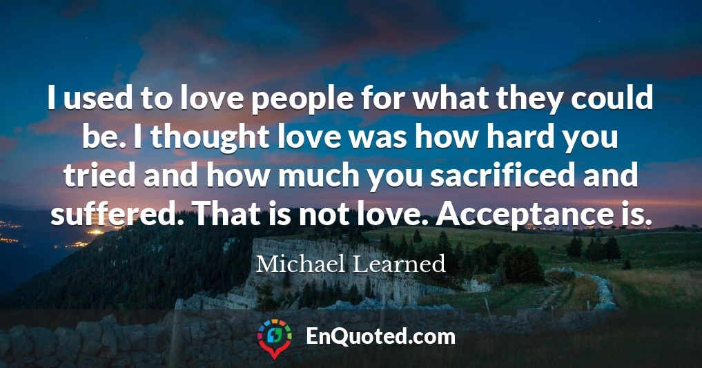 I used to love people for what they could be. I thought love was how hard you tried and how much you sacrificed and suffered. That is not love. Acceptance is.