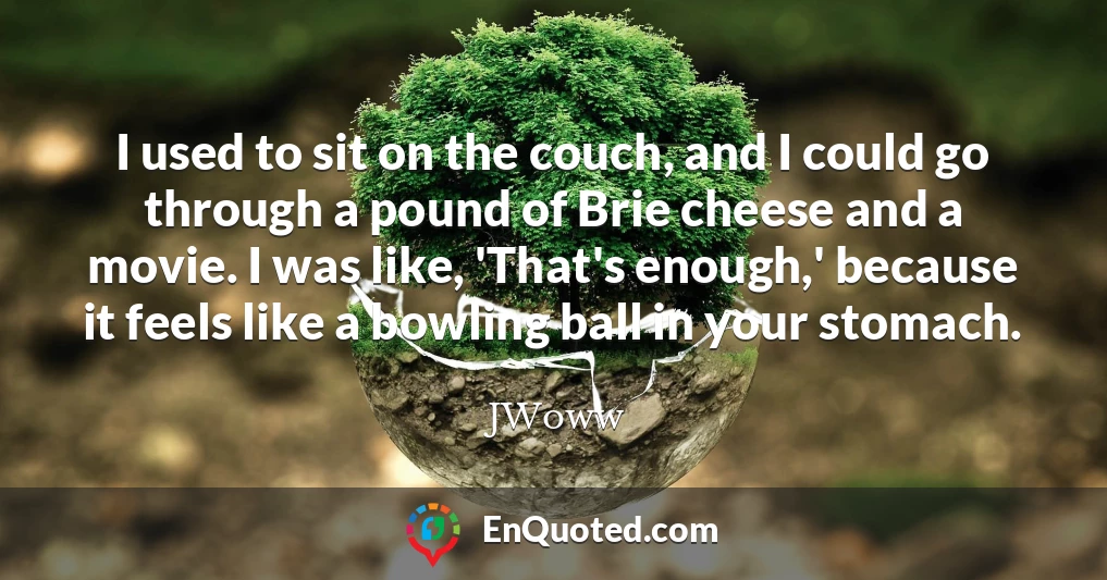 I used to sit on the couch, and I could go through a pound of Brie cheese and a movie. I was like, 'That's enough,' because it feels like a bowling ball in your stomach.