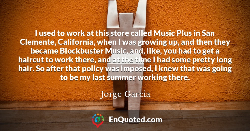 I used to work at this store called Music Plus in San Clemente, California, when I was growing up, and then they became Blockbuster Music, and, like, you had to get a haircut to work there, and at the time I had some pretty long hair. So after that policy was imposed, I knew that was going to be my last summer working there.