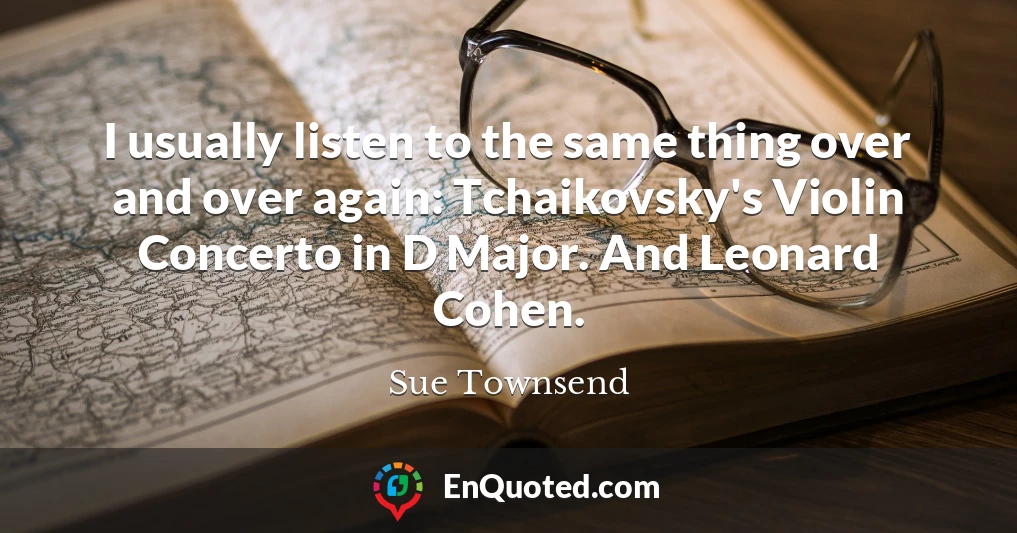 I usually listen to the same thing over and over again: Tchaikovsky's Violin Concerto in D Major. And Leonard Cohen.