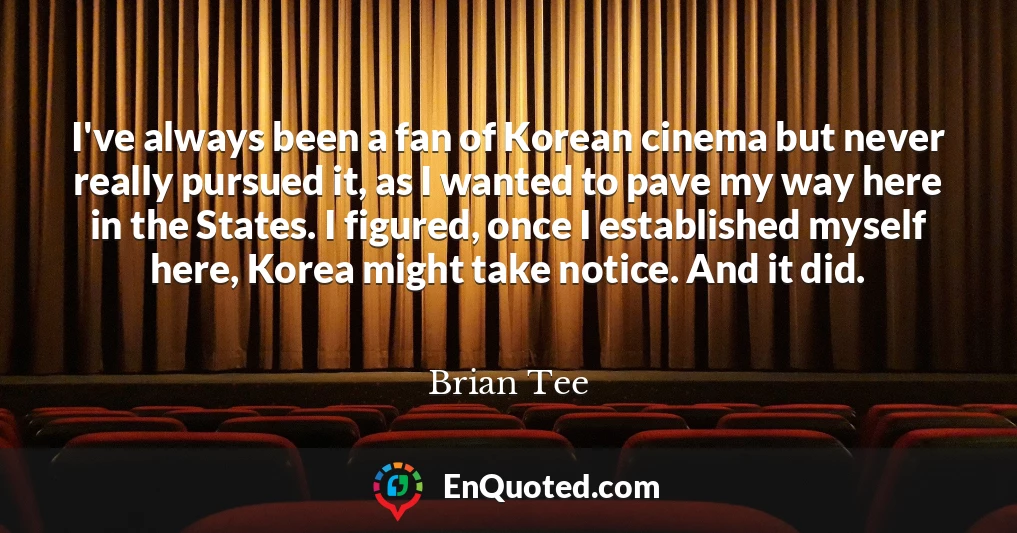 I've always been a fan of Korean cinema but never really pursued it, as I wanted to pave my way here in the States. I figured, once I established myself here, Korea might take notice. And it did.