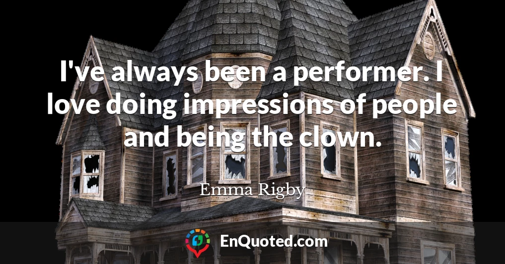 I've always been a performer. I love doing impressions of people and being the clown.