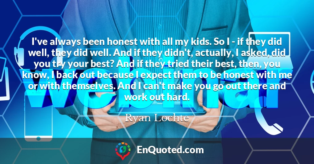 I've always been honest with all my kids. So I - if they did well, they did well. And if they didn't, actually, I asked, did you try your best? And if they tried their best, then, you know, I back out because I expect them to be honest with me or with themselves. And I can't make you go out there and work out hard.