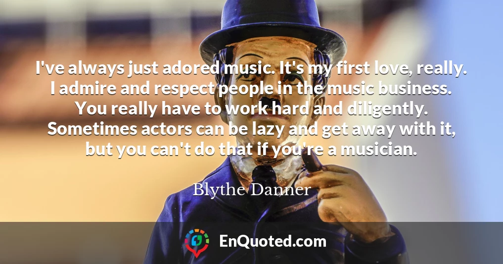 I've always just adored music. It's my first love, really. I admire and respect people in the music business. You really have to work hard and diligently. Sometimes actors can be lazy and get away with it, but you can't do that if you're a musician. I've always just adored music. It's my first love, really. I admire and respect people in the music business. You really have to work hard and diligently. Sometimes actors can be lazy and get away with it, but you can't do that if you're a musician.