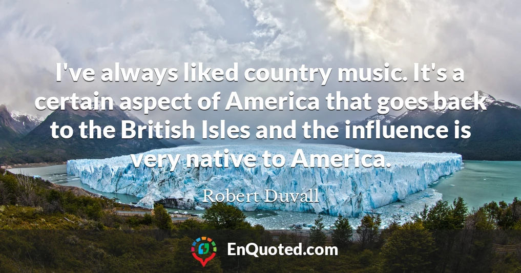 I've always liked country music. It's a certain aspect of America that goes back to the British Isles and the influence is very native to America.