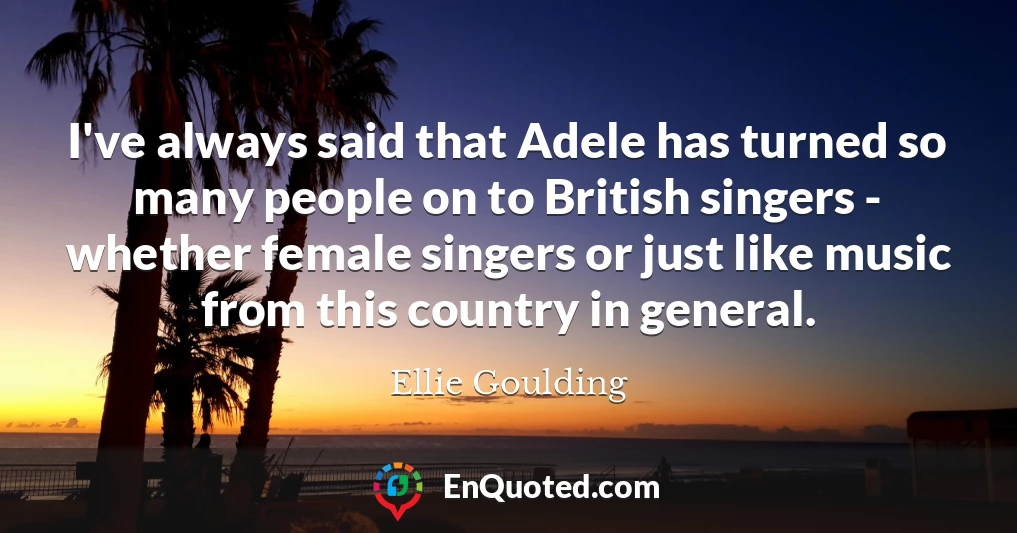 I've always said that Adele has turned so many people on to British singers - whether female singers or just like music from this country in general.