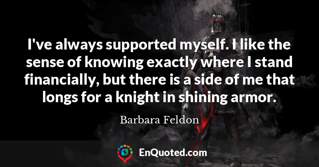 I've always supported myself. I like the sense of knowing exactly where I stand financially, but there is a side of me that longs for a knight in shining armor.