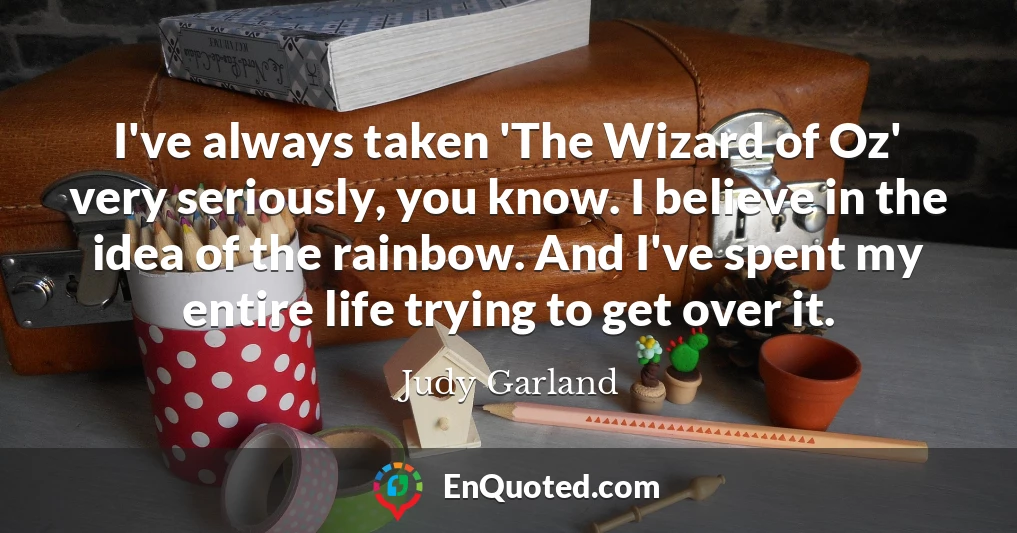 I've always taken 'The Wizard of Oz' very seriously, you know. I believe in the idea of the rainbow. And I've spent my entire life trying to get over it.