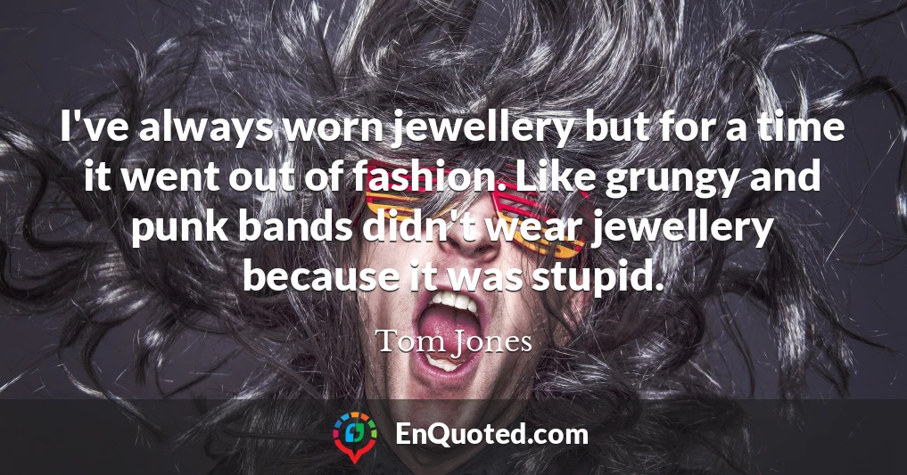 I've always worn jewellery but for a time it went out of fashion. Like grungy and punk bands didn't wear jewellery because it was stupid.