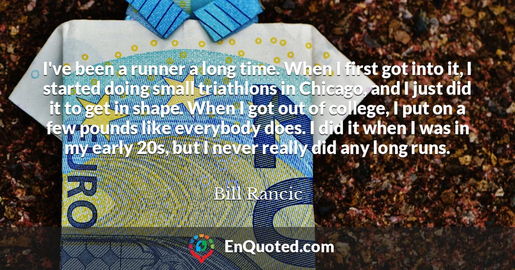 I've been a runner a long time. When I first got into it, I started doing small triathlons in Chicago, and I just did it to get in shape. When I got out of college, I put on a few pounds like everybody does. I did it when I was in my early 20s, but I never really did any long runs.