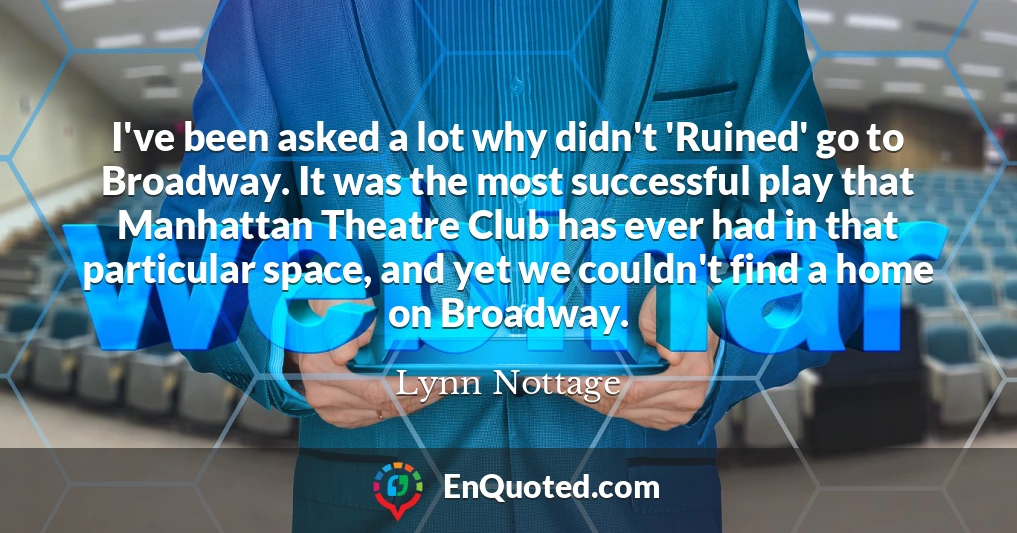 I've been asked a lot why didn't 'Ruined' go to Broadway. It was the most successful play that Manhattan Theatre Club has ever had in that particular space, and yet we couldn't find a home on Broadway.