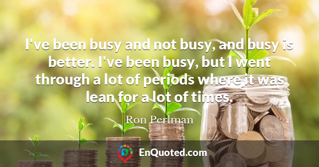 I've been busy and not busy, and busy is better. I've been busy, but I went through a lot of periods where it was lean for a lot of times.