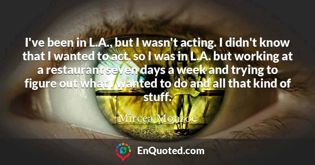 I've been in L.A., but I wasn't acting. I didn't know that I wanted to act, so I was in L.A. but working at a restaurant seven days a week and trying to figure out what I wanted to do and all that kind of stuff.