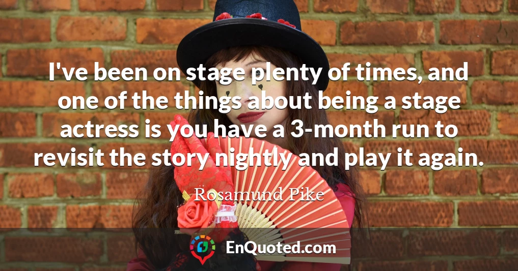 I've been on stage plenty of times, and one of the things about being a stage actress is you have a 3-month run to revisit the story nightly and play it again.