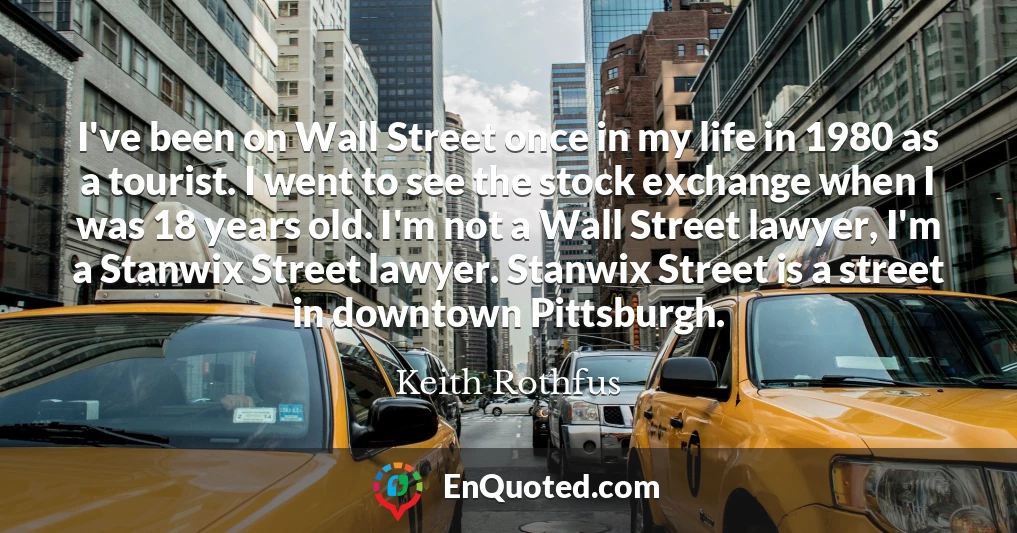 I've been on Wall Street once in my life in 1980 as a tourist. I went to see the stock exchange when I was 18 years old. I'm not a Wall Street lawyer, I'm a Stanwix Street lawyer. Stanwix Street is a street in downtown Pittsburgh.