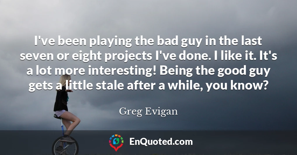 I've been playing the bad guy in the last seven or eight projects I've done. I like it. It's a lot more interesting! Being the good guy gets a little stale after a while, you know?