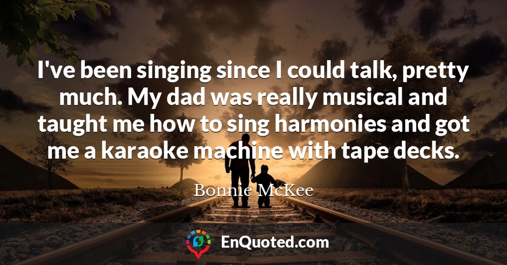 I've been singing since I could talk, pretty much. My dad was really musical and taught me how to sing harmonies and got me a karaoke machine with tape decks.
