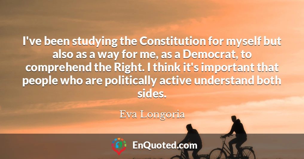 I've been studying the Constitution for myself but also as a way for me, as a Democrat, to comprehend the Right. I think it's important that people who are politically active understand both sides. I've been studying the Constitution for myself but also as a way for me, as a Democrat, to comprehend the Right. I think it's important that people who are politically active understand both sides.