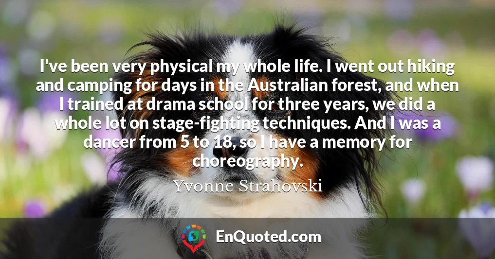 I've been very physical my whole life. I went out hiking and camping for days in the Australian forest, and when I trained at drama school for three years, we did a whole lot on stage-fighting techniques. And I was a dancer from 5 to 18, so I have a memory for choreography.