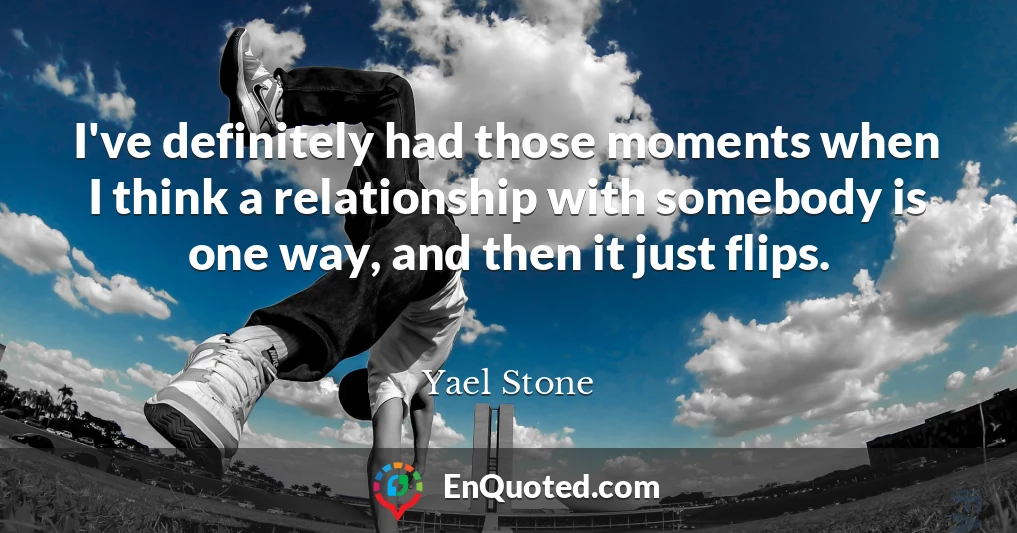 I've definitely had those moments when I think a relationship with somebody is one way, and then it just flips.