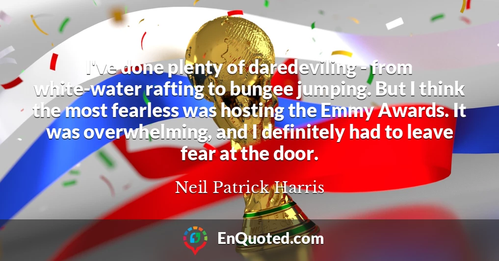 I've done plenty of daredeviling - from white-water rafting to bungee jumping. But I think the most fearless was hosting the Emmy Awards. It was overwhelming, and I definitely had to leave fear at the door. I've done plenty of daredeviling - from white-water rafting to bungee jumping. But I think the most fearless was hosting the Emmy Awards. It was overwhelming, and I definitely had to leave fear at the door.