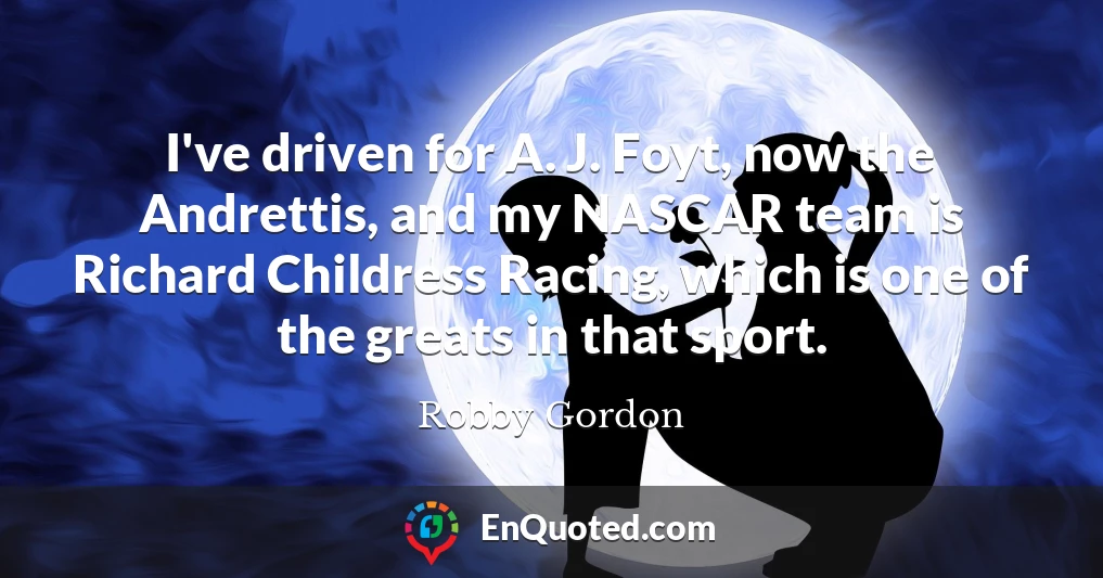I've driven for A. J. Foyt, now the Andrettis, and my NASCAR team is Richard Childress Racing, which is one of the greats in that sport.