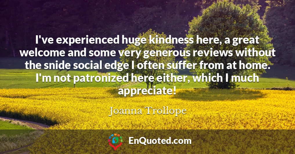 I've experienced huge kindness here, a great welcome and some very generous reviews without the snide social edge I often suffer from at home. I'm not patronized here either, which I much appreciate!