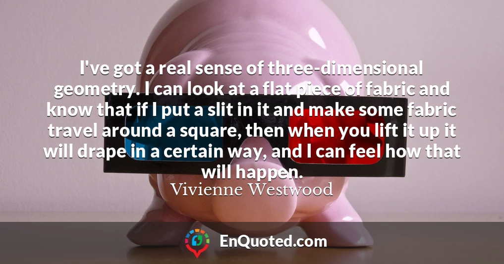 I've got a real sense of three-dimensional geometry. I can look at a flat piece of fabric and know that if I put a slit in it and make some fabric travel around a square, then when you lift it up it will drape in a certain way, and I can feel how that will happen.