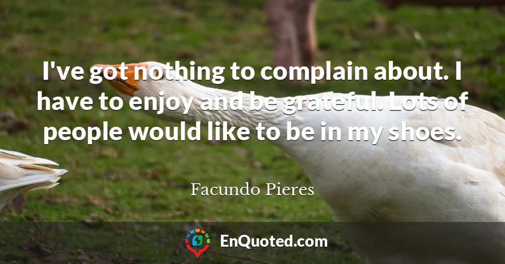 I've got nothing to complain about. I have to enjoy and be grateful. Lots of people would like to be in my shoes.